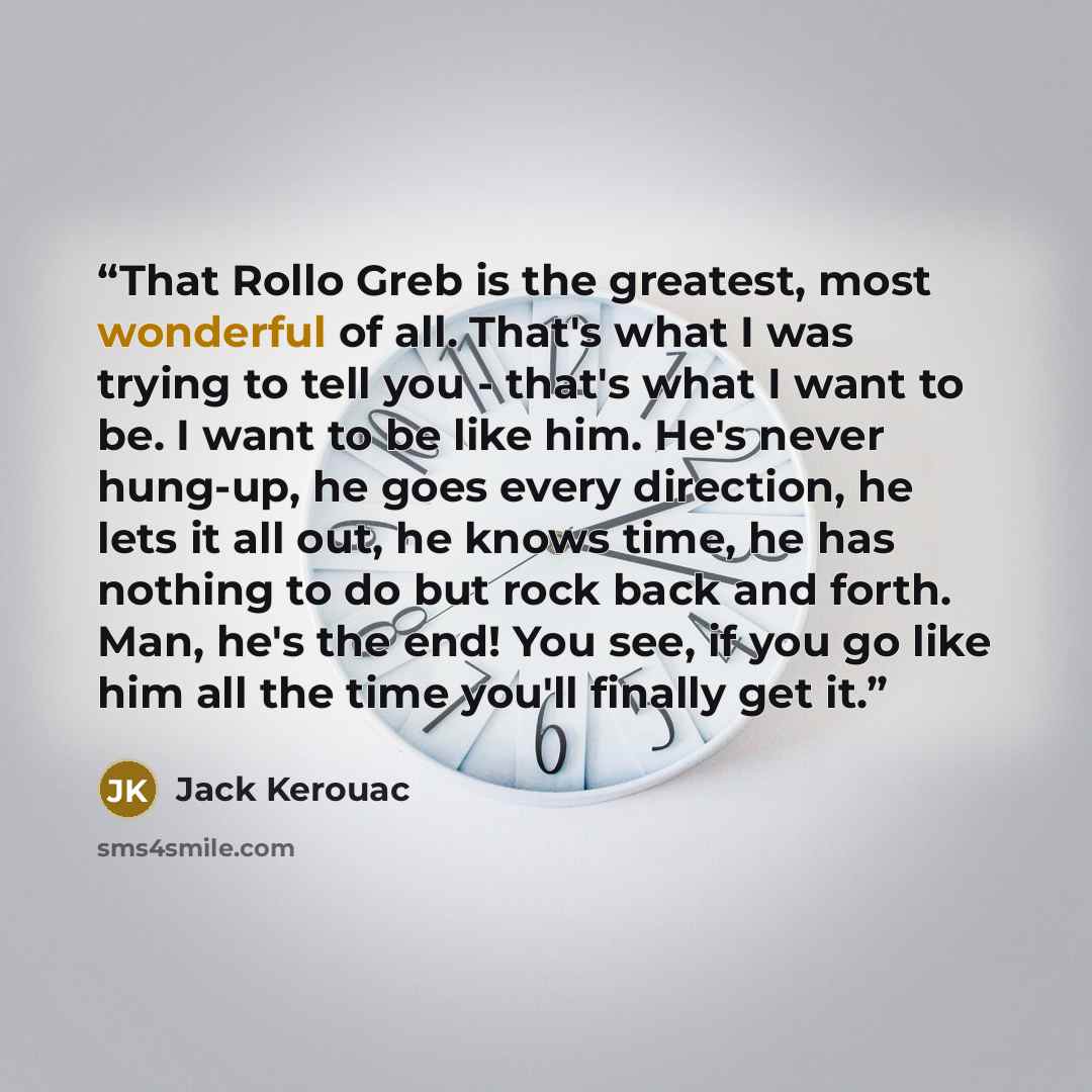 “That Rollo Greb is the greatest, most wonderful of all. That's what I was trying to tell you - that's what I want to be. I want to be like him. He's never hung-up, he goes every direction, he lets it all out, he knows time, he has nothing to do but rock back and forth. Man, he's the end! You see…” quote by Jack Kerouac