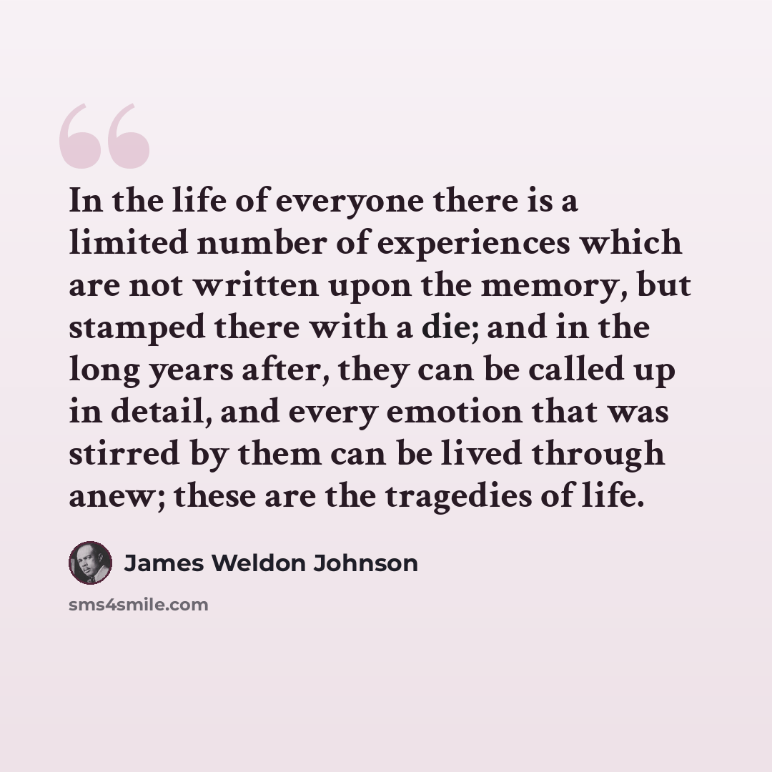 “In the life of everyone there is a limited number of experiences which are not written upon the memory, but stamped there with a die; and in the long years after, they can be called up in detail, and every emotion that was stirred by them can be lived through anew; these are the tragedies of life.” quote by James Weldon Johnson