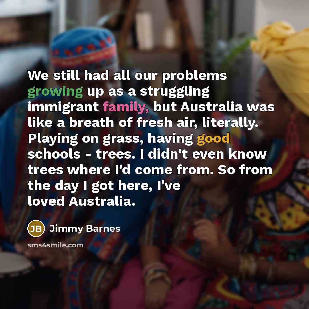 “We still had all our problems growing up as a struggling immigrant family, but Australia was like a breath of fresh air, literally. Playing on grass, having good schools - trees. I didn't even know trees where I'd come from. So from the day I got here, I've loved Australia.” quote by Jimmy Barnes