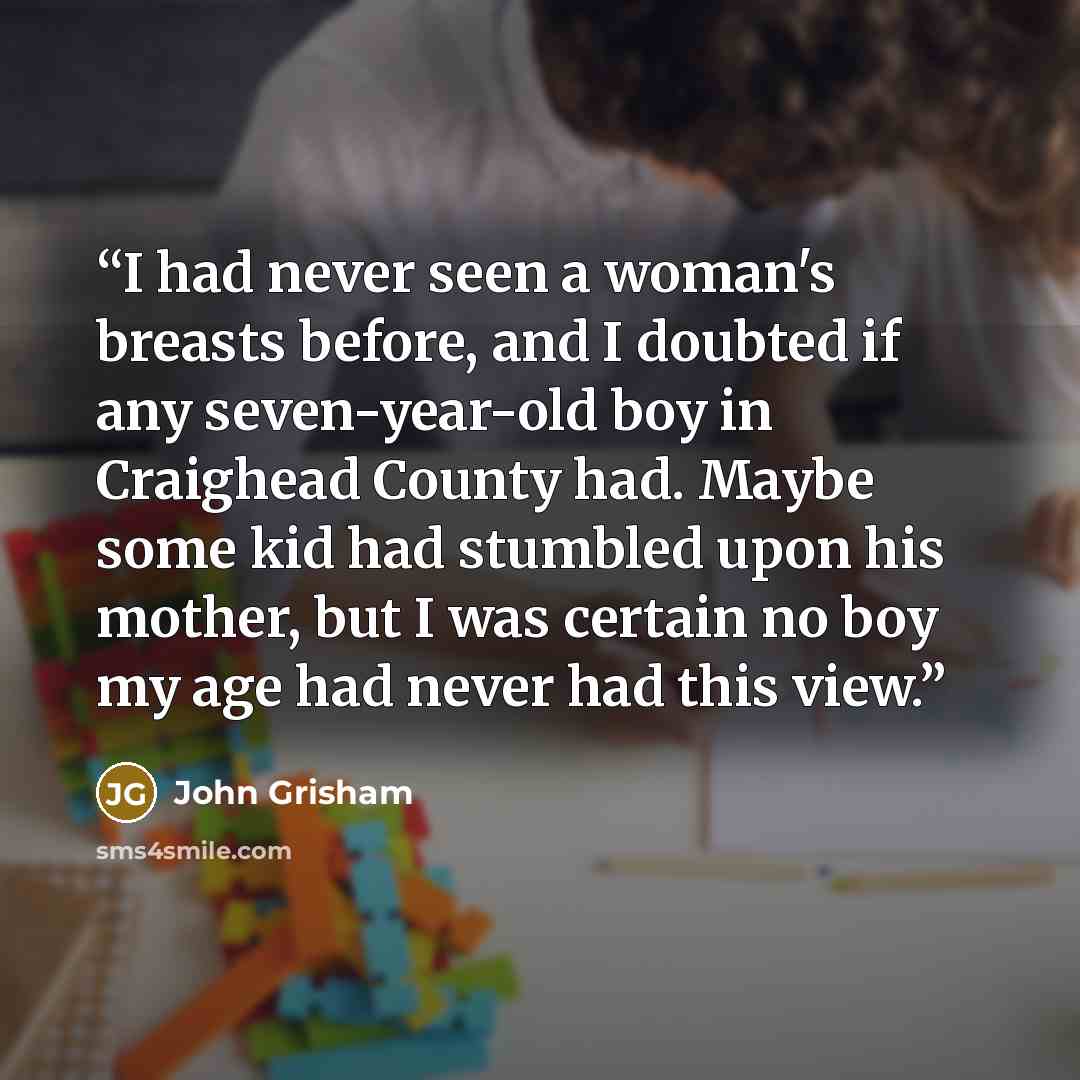 “I had never seen a woman's breasts before, and I doubted if any seven-year-old boy in Craighead County had. Maybe some kid had stumbled upon his mother, but I was certain no boy my age had never had this view.” quote by John Grisham
