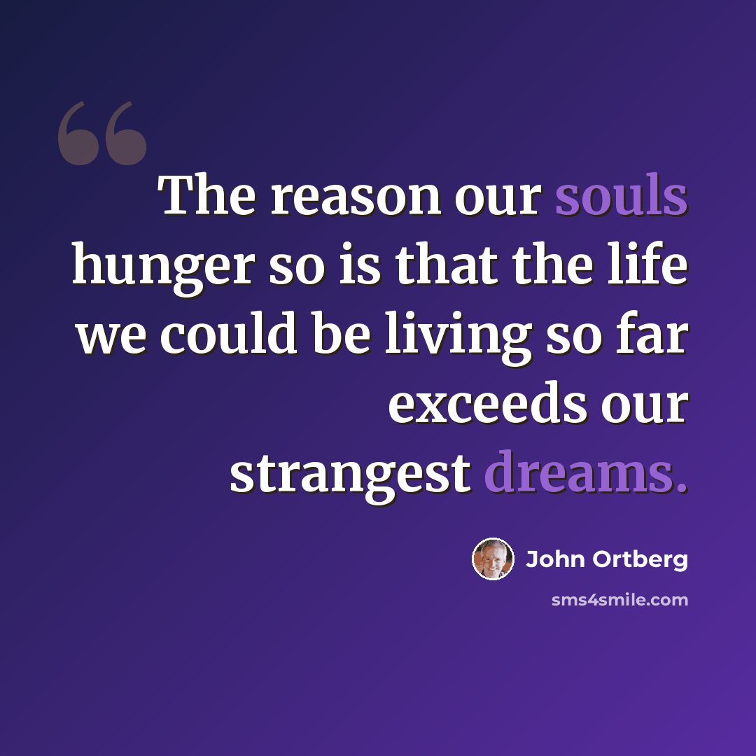 “The reason our souls hunger so is that the life we could be living so far exceeds our strangest dreams.” quote by John Ortberg