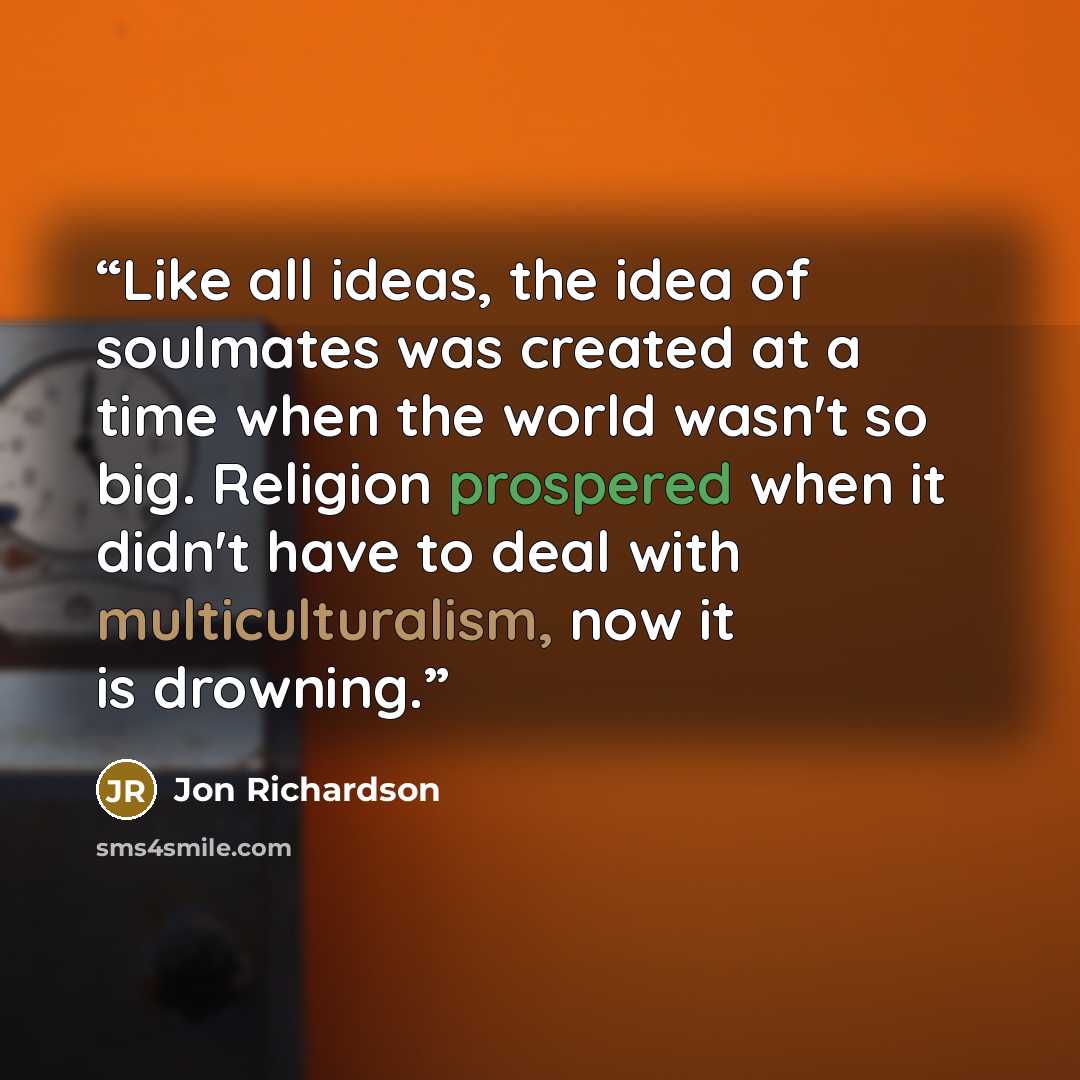 “Like all ideas, the idea of soulmates was created at a time when the world wasn't so big. Religion prospered when it didn't have to deal with multiculturalism, now it is drowning.” quote by Jon Richardson