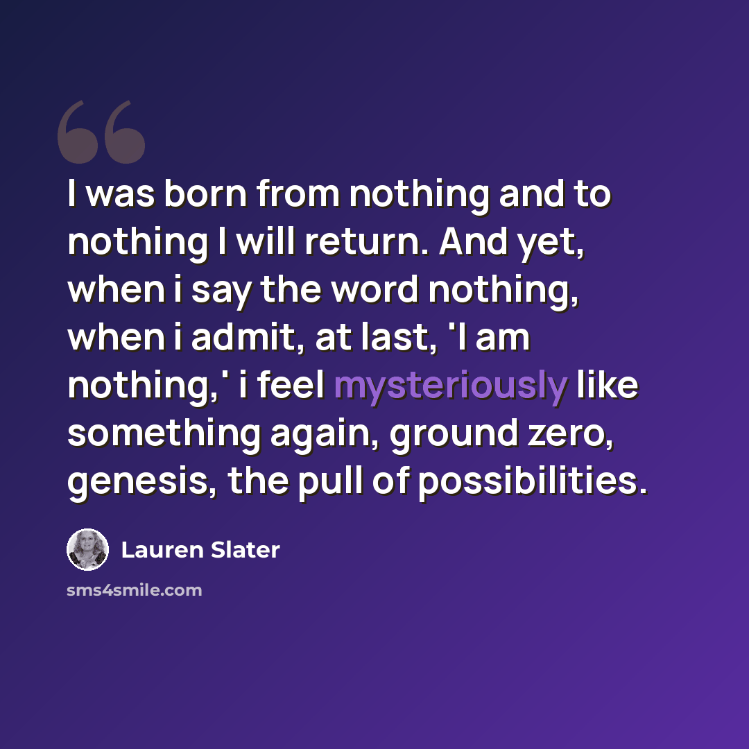 “I was born from nothing and to nothing I will return. And yet, when i say the word nothing, when i admit, at last, 'I am nothing,' i feel mysteriously like something again, ground zero, genesis, the pull of possibilities.” quote by Lauren Slater