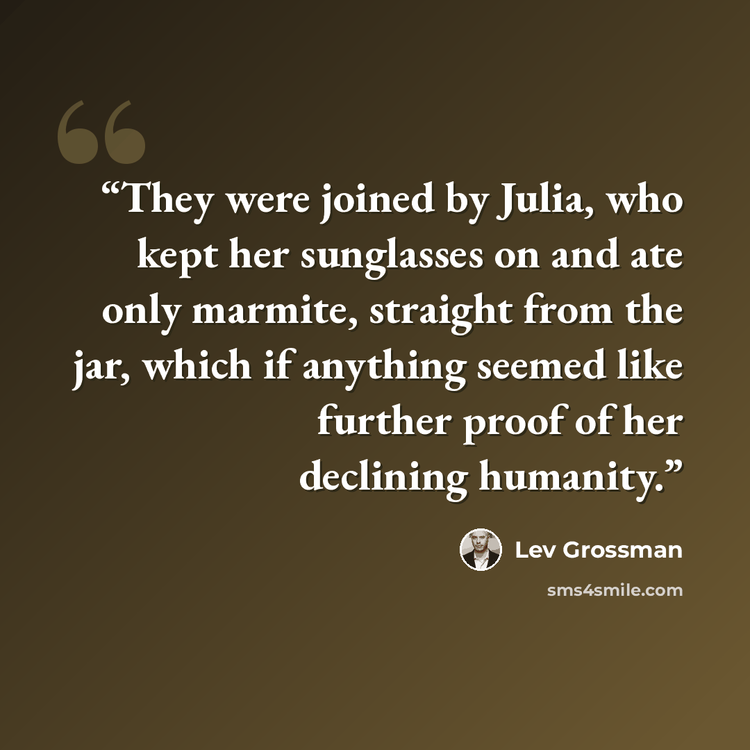 “They were joined by Julia, who kept her sunglasses on and ate only marmite, straight from the jar, which if anything seemed like further proof of her declining humanity.” quote by Lev Grossman