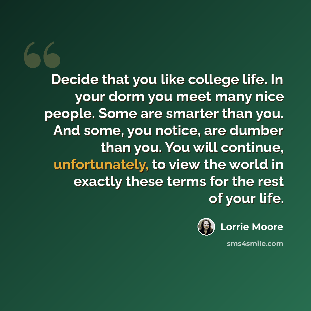 “Decide that you like college life. In your dorm you meet many nice people. Some are smarter than you. And some, you notice, are dumber than you. You will continue, unfortunately, to view the world in exactly these terms for the rest of your life.” quote by Lorrie Moore