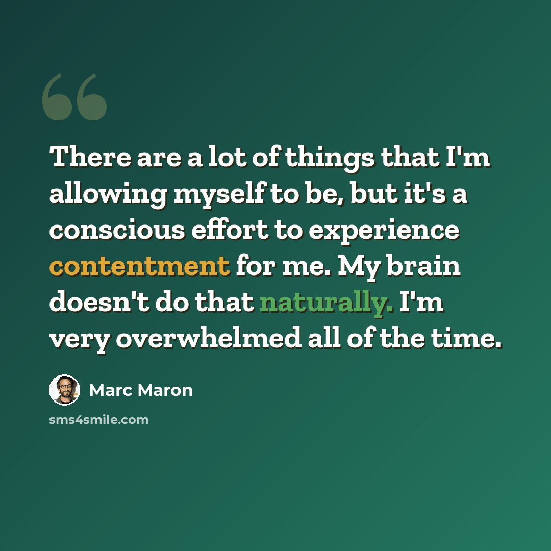 “There are a lot of things that I'm allowing myself to be, but it's a conscious effort to experience contentment for me. My brain doesn't do that naturally. I'm very overwhelmed all of the time.” quote by Marc Maron