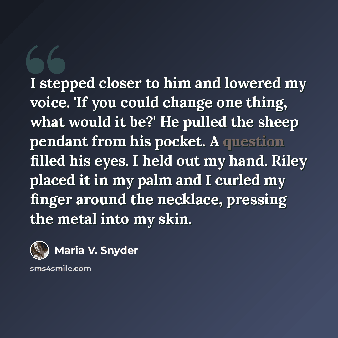 “I stepped closer to him and lowered my voice. 'If you could change one thing, what would it be?' He pulled the sheep pendant from his pocket. A question filled his eyes. I held out my hand. Riley placed it in my palm and I curled my finger around the necklace, pressing the metal into my skin.” quote by Maria V. Snyder