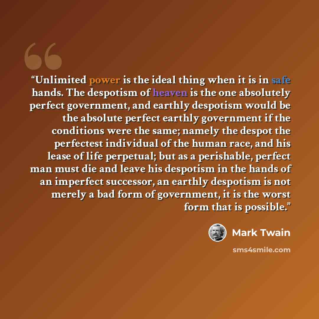 “Unlimited power is the ideal thing when it is in safe hands. The despotism of heaven is the one absolutely perfect government, and earthly despotism would be the absolute perfect earthly government if the conditions were the same; namely the despot the perfectest individual of the human race, and…” quote by Mark Twain