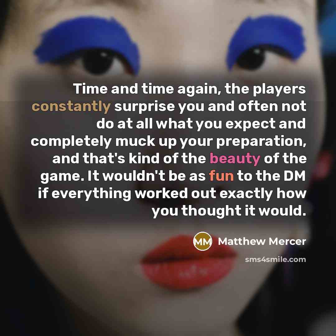 “Time and time again, the players constantly surprise you and often not do at all what you expect and completely muck up your preparation, and that's kind of the beauty of the game. It wouldn't be as fun to the DM if everything worked out exactly how you thought it would.” quote by Matthew Mercer