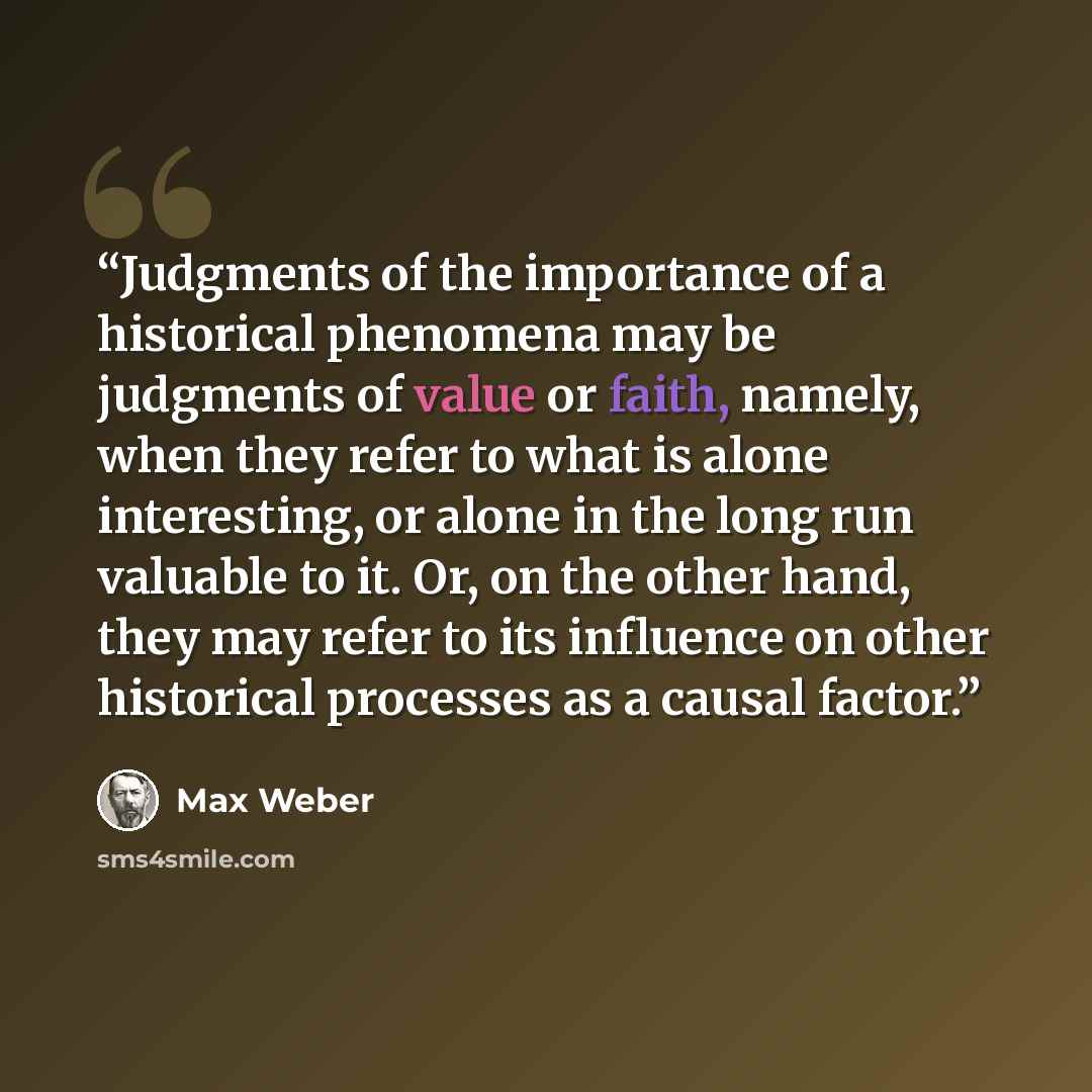 “Judgments of the importance of a historical phenomena may be judgments of value or faith, namely, when they refer to what is alone interesting, or alone in the long run valuable to it. Or, on the other hand, they may refer to its influence on other historical processes as a causal factor.” quote by Max Weber