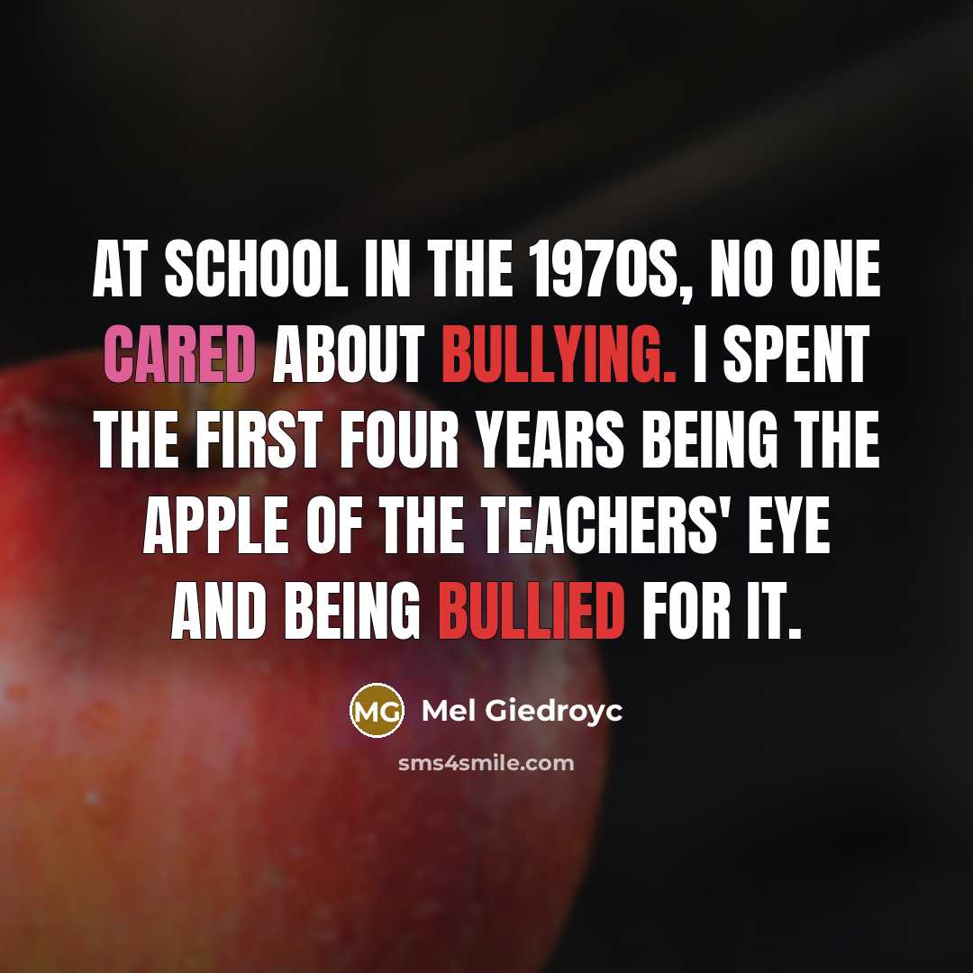 “At school in the 1970s, no one cared about bullying. I spent the first four years being the apple of the teachers' eye and being bullied for it.” quote by Mel Giedroyc