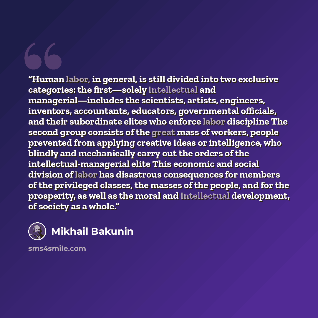 “Human labor, in general, is still divided into two exclusive categories: the first—solely intellectual and managerial—includes the scientists, artists, engineers, inventors, accountants, educators, governmental officials, and their subordinate elites who enforce labor discipline The second group…” quote by Mikhail Bakunin