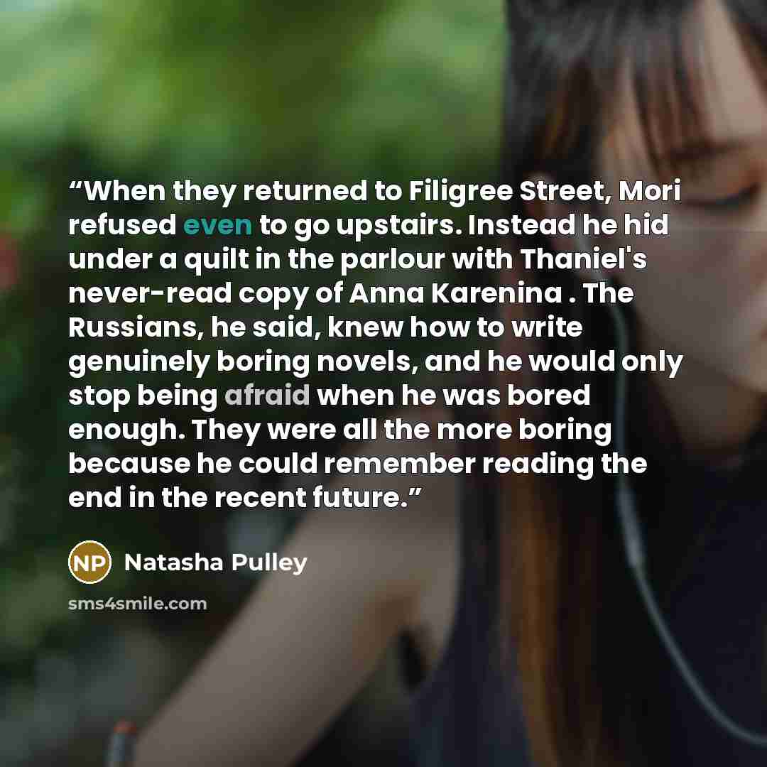 “When they returned to Filigree Street, Mori refused even to go upstairs. Instead he hid under a quilt in the parlour with Thaniel's never-read copy of Anna Karenina . The Russians, he said, knew how to write genuinely boring novels, and he would only stop being afraid when he was bored enough…” quote by Natasha Pulley