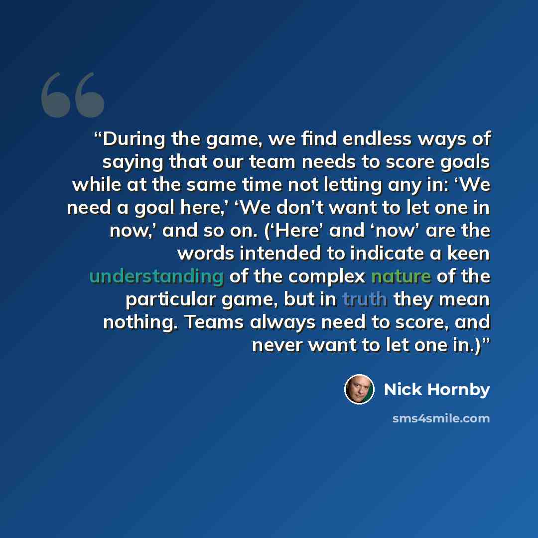 “During the game, we find endless ways of saying that our team needs to score goals while at the same time not letting any in: ‘We need a goal here,’ ‘We don’t want to let one in now,’ and so on. (‘Here’ and ‘now’ are the words intended to indicate a keen understanding of the complex nature of the…” quote by Nick Hornby