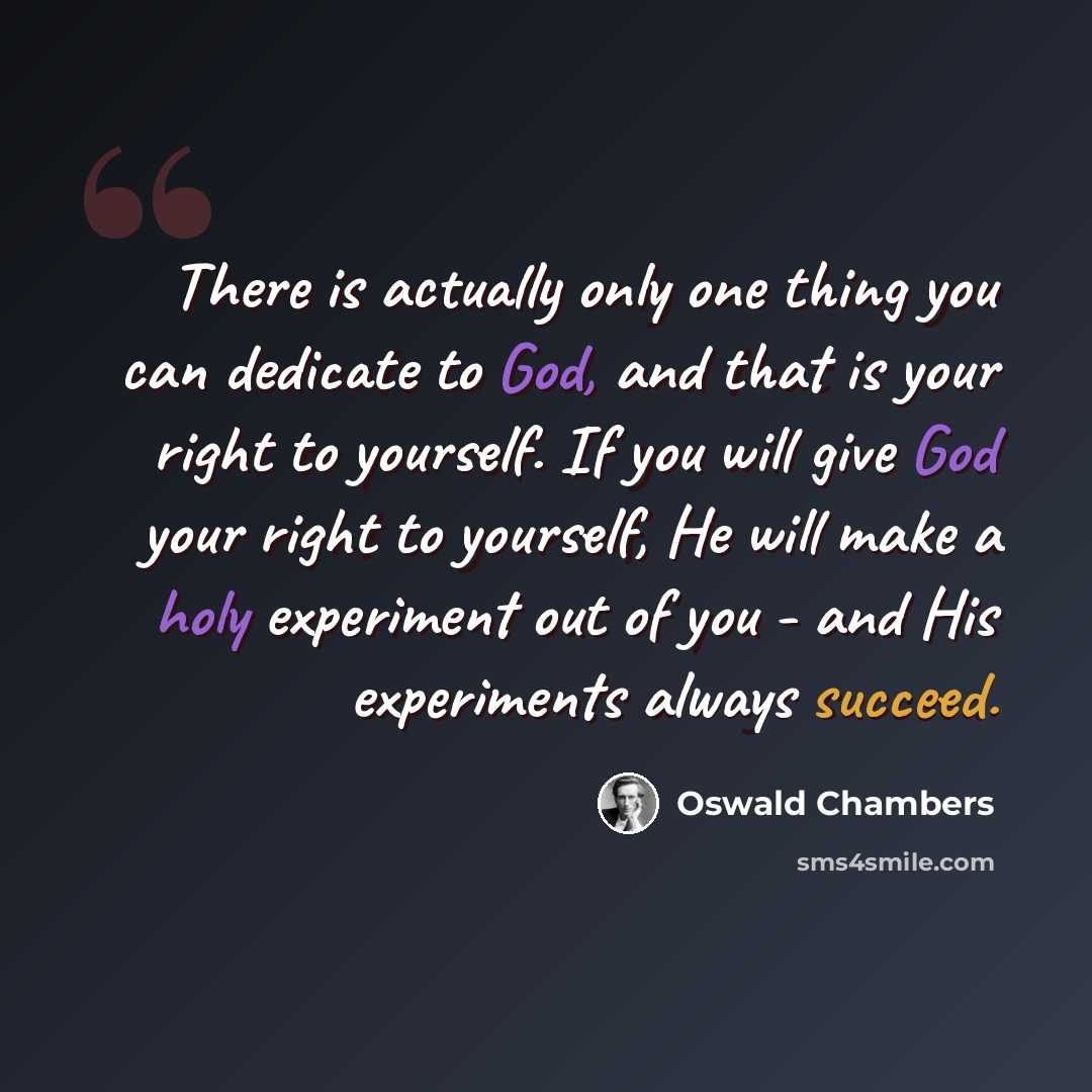 “There is actually only one thing you can dedicate to God, and that is your right to yourself. If you will give God your right to yourself, He will make a holy experiment out of you - and His experiments always succeed.” quote by Oswald Chambers