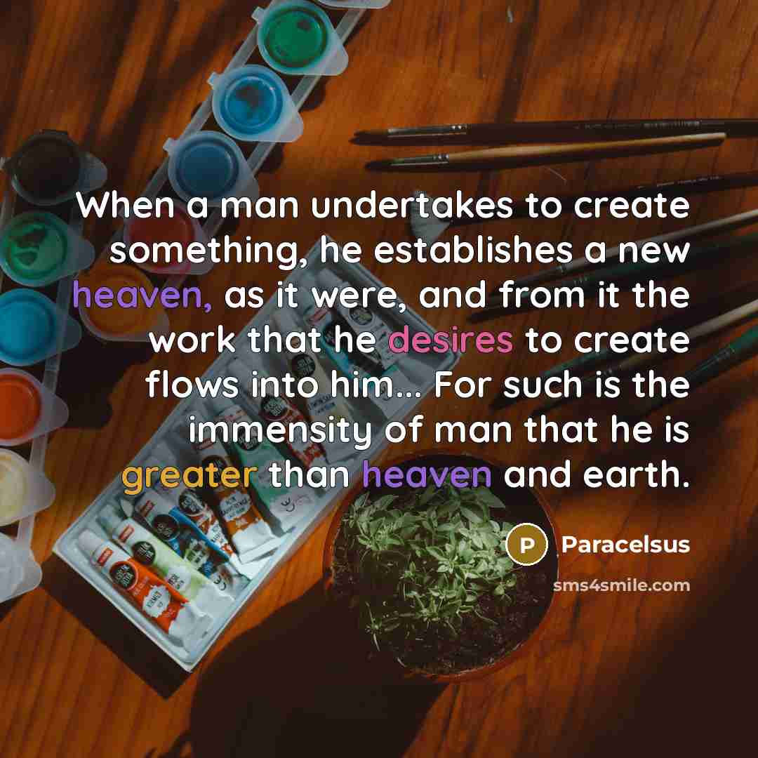 “When a man undertakes to create something, he establishes a new heaven, as it were, and from it the work that he desires to create flows into him... For such is the immensity of man that he is greater than heaven and earth.” quote by Paracelsus