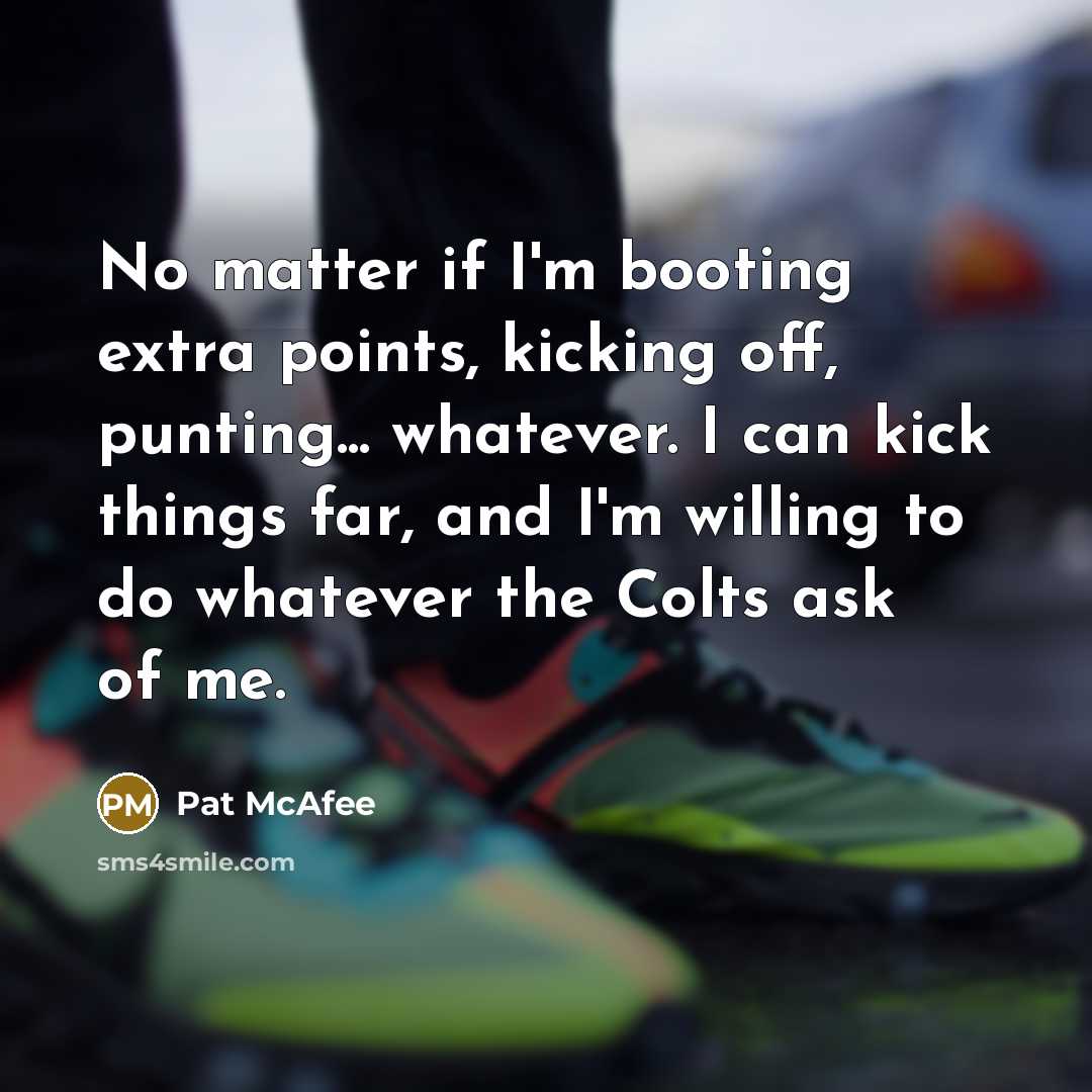 “No matter if I'm booting extra points, kicking off, punting... whatever. I can kick things far, and I'm willing to do whatever the Colts ask of me.” quote by Pat McAfee