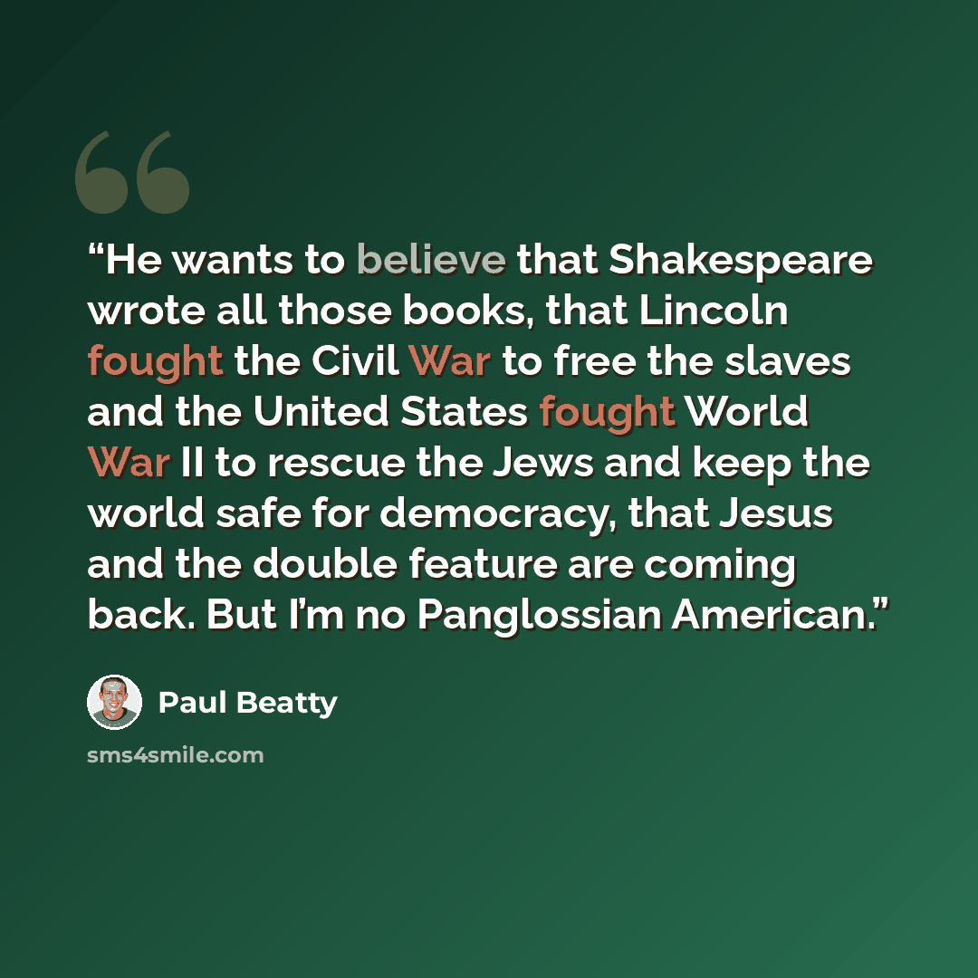 “He wants to believe that Shakespeare wrote all those books, that Lincoln fought the Civil War to free the slaves and the United States fought World War II to rescue the Jews and keep the world safe for democracy, that Jesus and the double feature are coming back. But I’m no Panglossian American.” quote by Paul Beatty