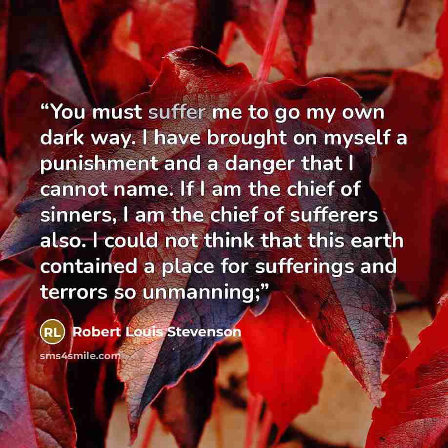 “You must suffer me to go my own dark way. I have brought on myself a punishment and a danger that I cannot name. If I am the chief of sinners, I am the chief of sufferers also. I could not think that this earth contained a place for sufferings and terrors so unmanning;” quote by Robert Louis Stevenson
