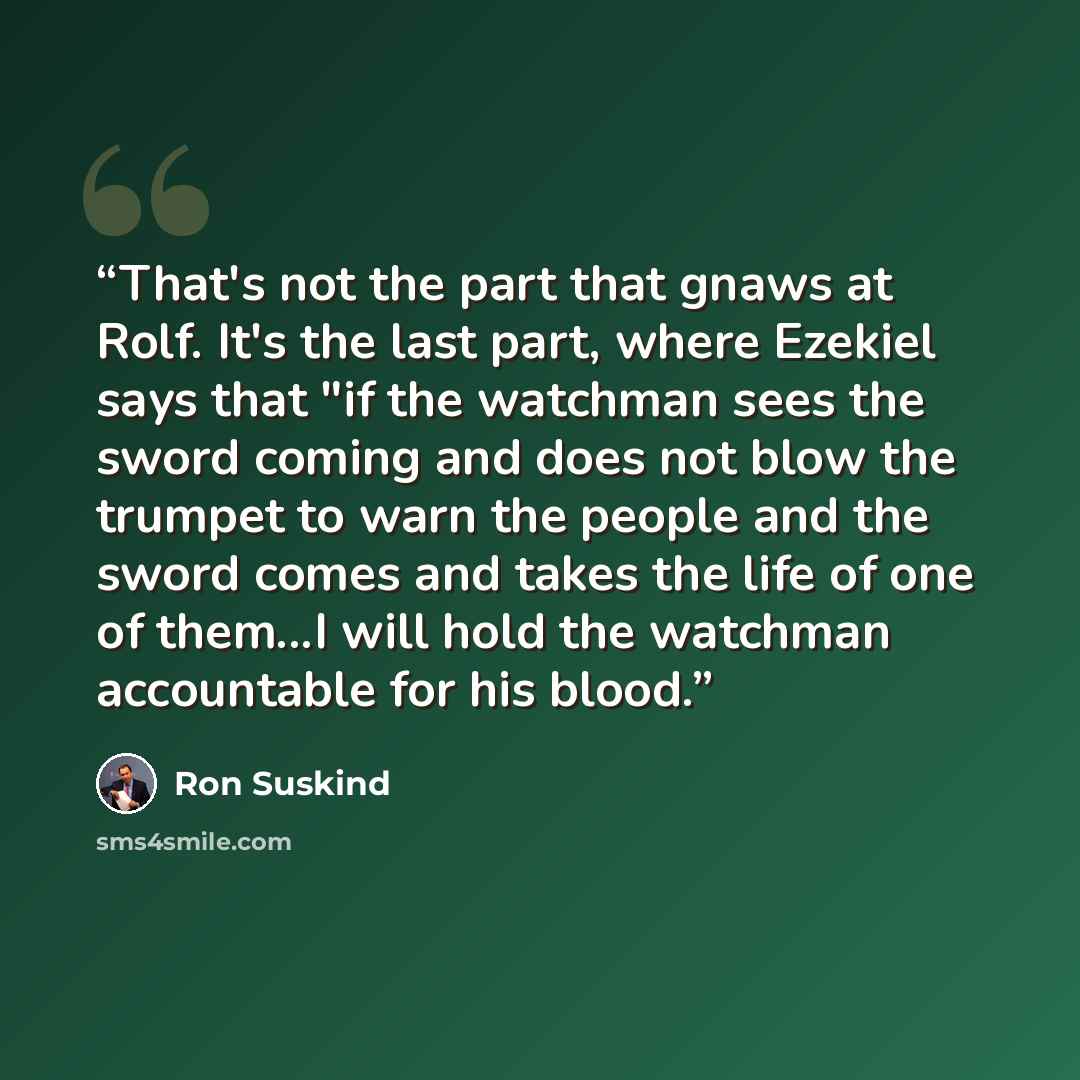 “That's not the part that gnaws at Rolf. It's the last part, where Ezekiel says that "if the watchman sees the sword coming and does not blow the trumpet to warn the people and the sword comes and takes the life of one of them...I will hold the watchman accountable for his blood.” quote by Ron Suskind