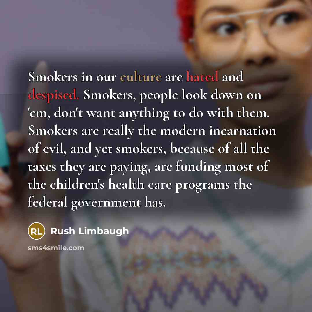 “Smokers in our culture are hated and despised. Smokers, people look down on 'em, don't want anything to do with them. Smokers are really the modern incarnation of evil, and yet smokers, because of all the taxes they are paying, are funding most of the children's health care programs the federal…” quote by Rush Limbaugh
