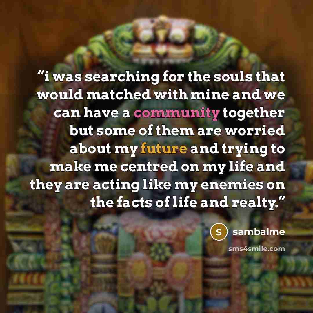 “i was searching for the souls that would matched with mine and we can have a community together but some of them are worried about my future and trying to make me centred on my life and they are acting like my enemies on the facts of life and realty.” quote by sambalme