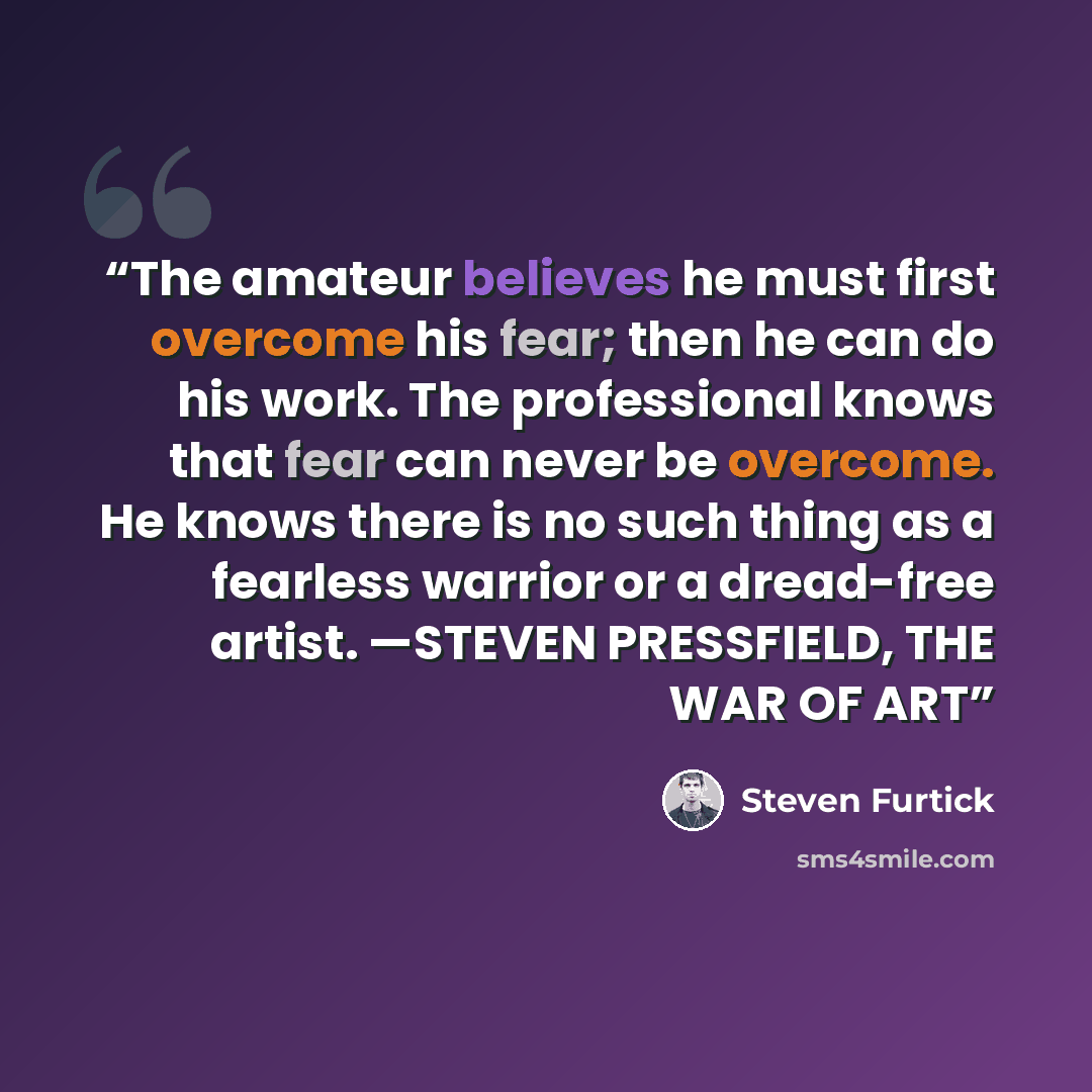 “The amateur believes he must first overcome his fear; then he can do his work. The professional knows that fear can never be overcome. He knows there is no such thing as a fearless warrior or a dread-free artist. —STEVEN PRESSFIELD, THE WAR OF ART” quote by Steven Furtick