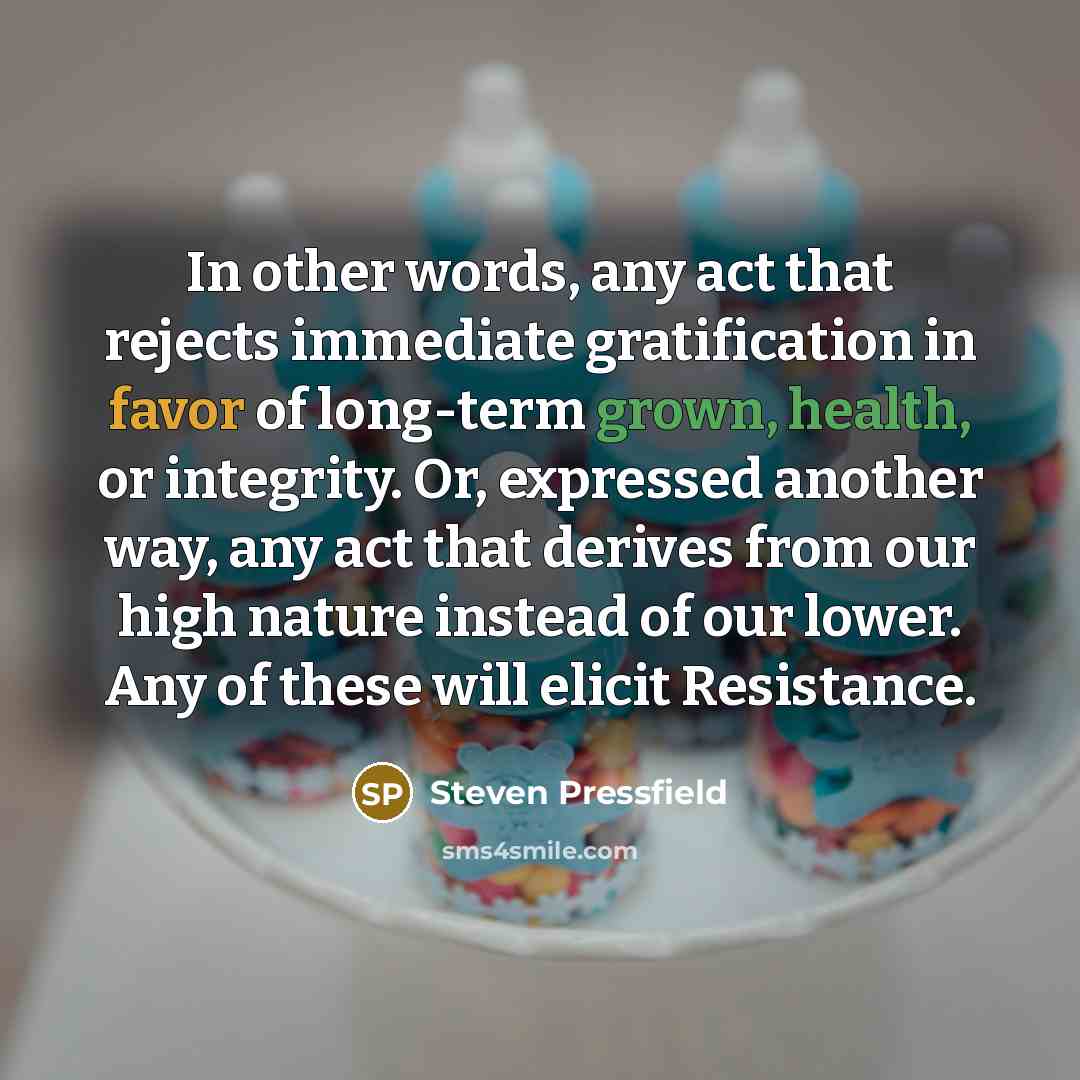 “In other words, any act that rejects immediate gratification in favor of long-term grown, health, or integrity. Or, expressed another way, any act that derives from our high nature instead of our lower. Any of these will elicit Resistance.” quote by Steven Pressfield