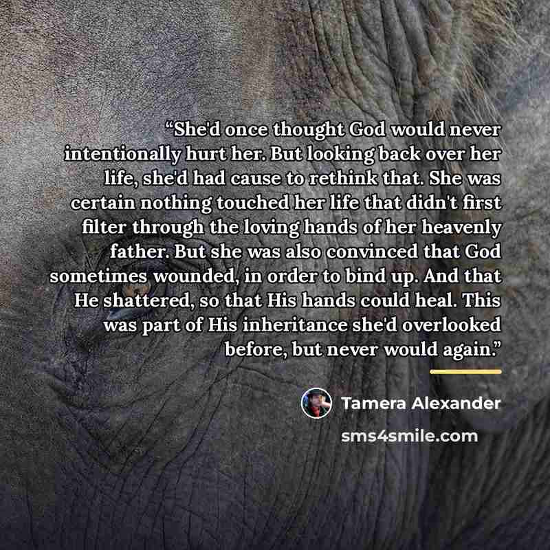 “She'd once thought God would never intentionally hurt her. But looking back over her life, she'd had cause to rethink that. She was certain nothing touched her life that didn't first filter through the loving hands of her heavenly father. But she was also convinced that God sometimes wounded, in…” quote by Tamera Alexander