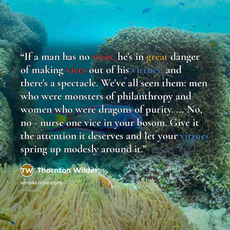 “If a man has no vices, he's in great danger of making vices out of his virtues, and there's a spectacle. We've all seen them: men who were monsters of philanthropy and women who were dragons of purity. ... No, no - nurse one vice in your bosom. Give it the attention it deserves and let your…” quote by Thornton Wilder