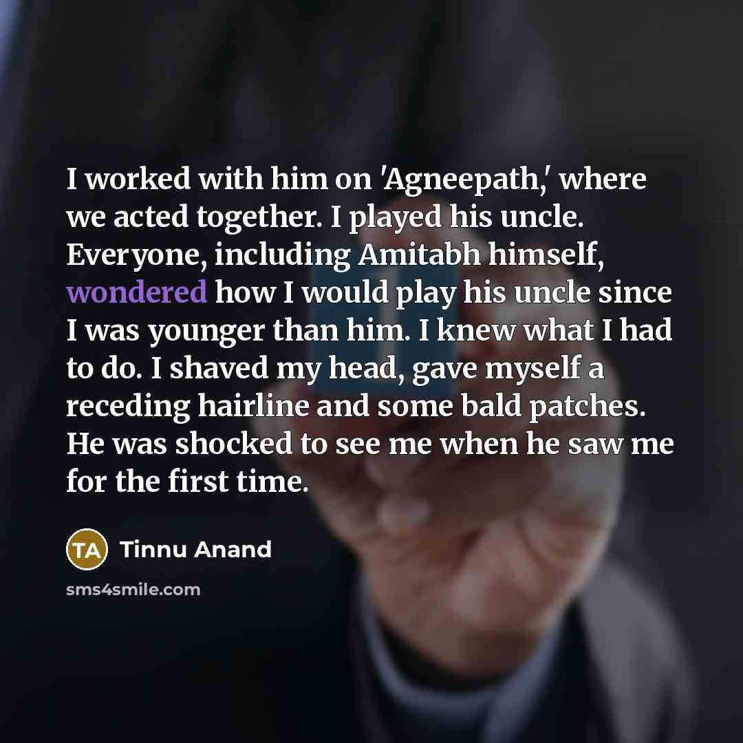 “I worked with him on 'Agneepath,' where we acted together. I played his uncle. Everyone, including Amitabh himself, wondered how I would play his uncle since I was younger than him. I knew what I had to do. I shaved my head, gave myself a receding hairline and some bald patches. He was shocked to…” quote by Tinnu Anand