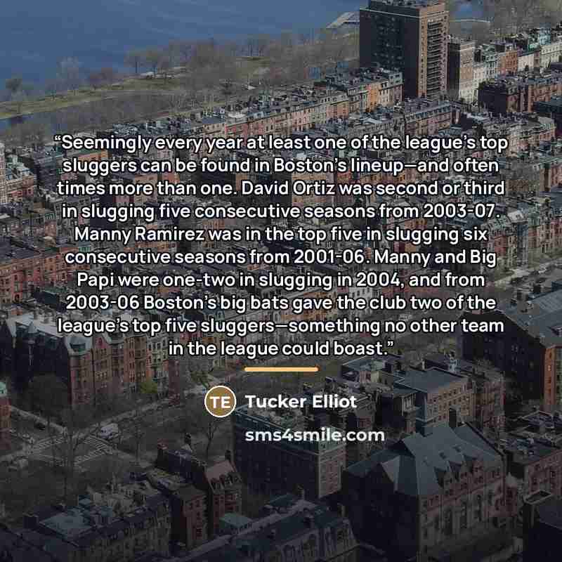 “Seemingly every year at least one of the league’s top sluggers can be found in Boston’s lineup—and often times more than one. David Ortiz was second or third in slugging five consecutive seasons from 2003-07. Manny Ramirez was in the top five in slugging six consecutive seasons from 2001-06. Manny…” quote by Tucker Elliot