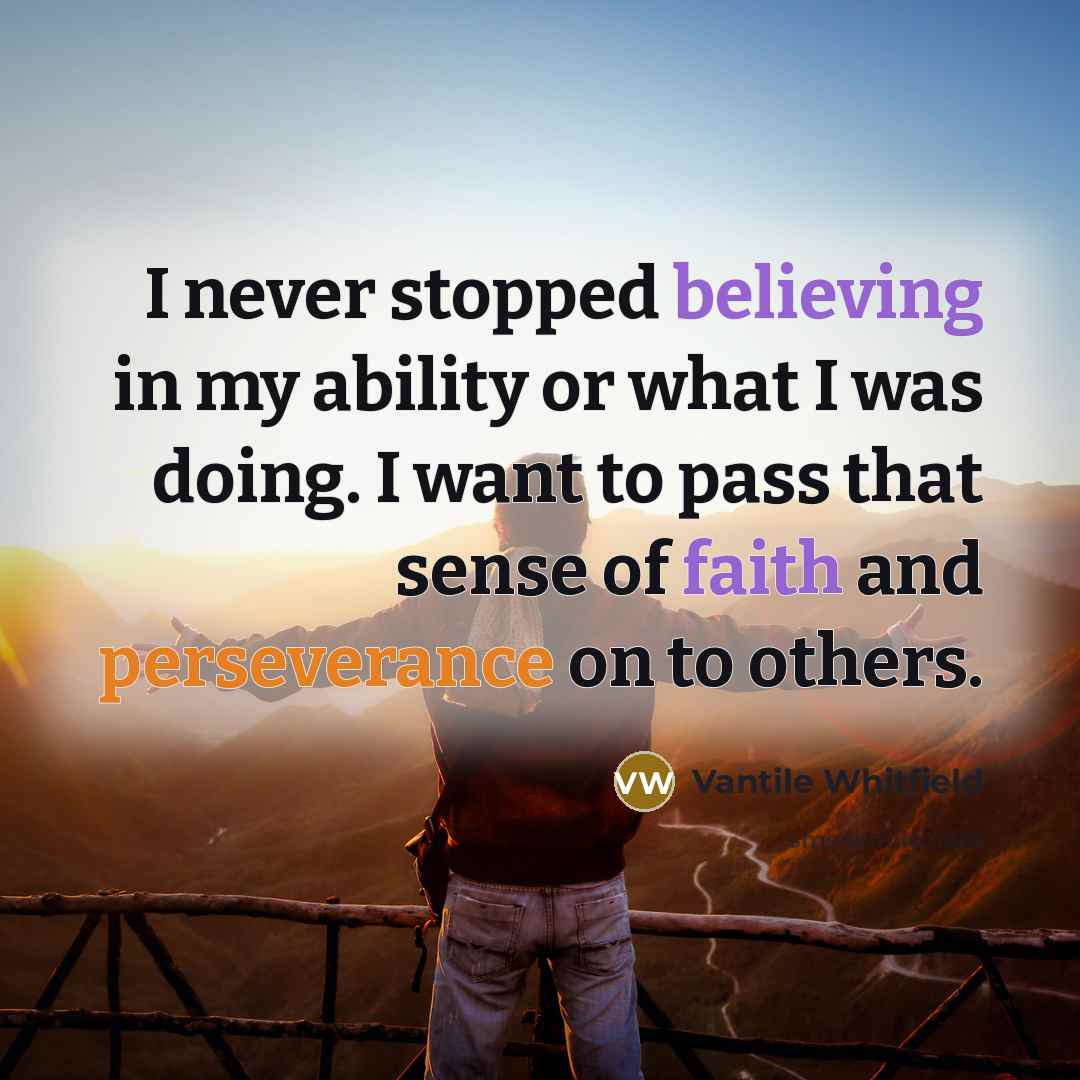 “I never stopped believing in my ability or what I was doing. I want to pass that sense of faith and perseverance on to others.” quote by Vantile Whitfield