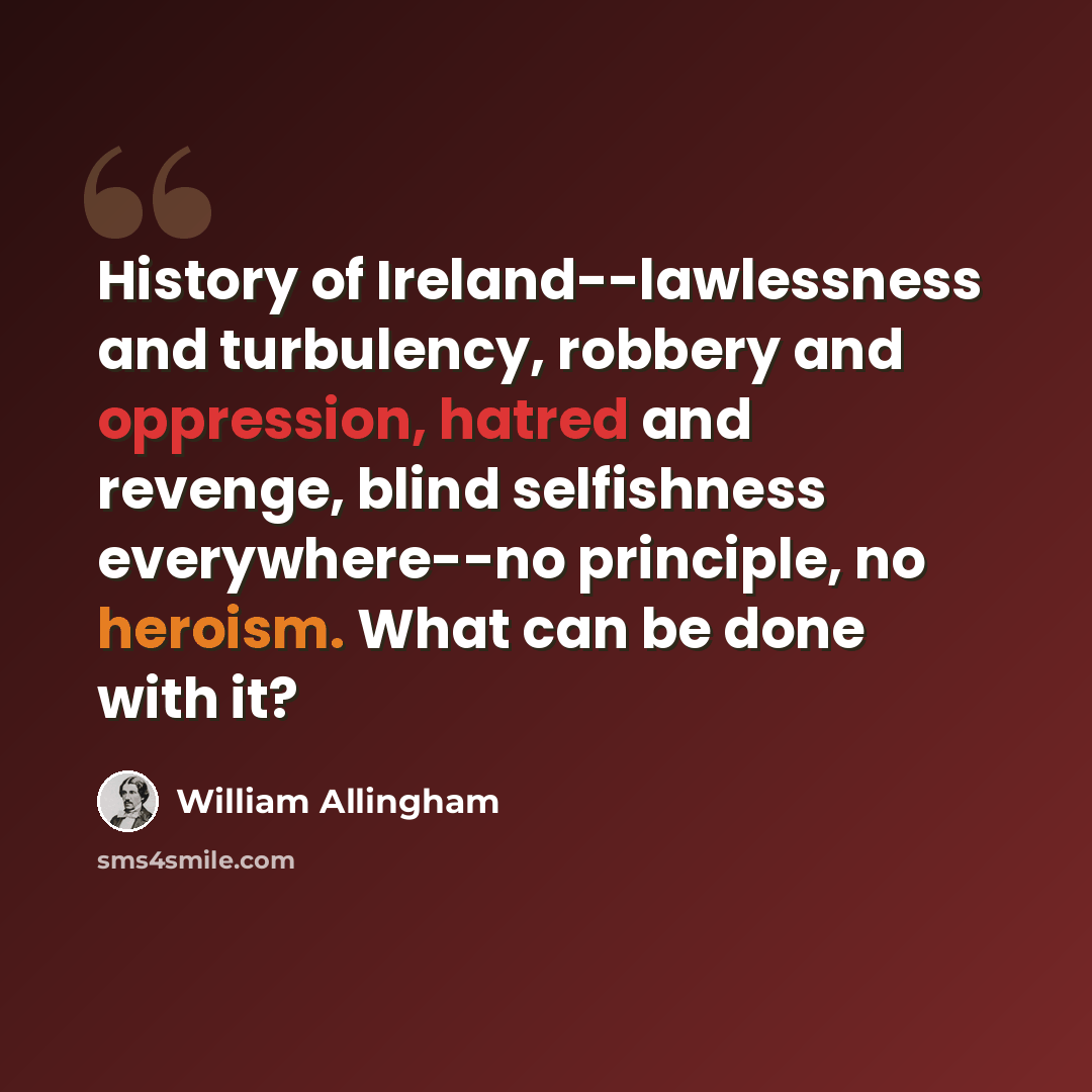 “History of Ireland--lawlessness and turbulency, robbery and oppression, hatred and revenge, blind selfishness everywhere--no principle, no heroism. What can be done with it?” quote by William Allingham