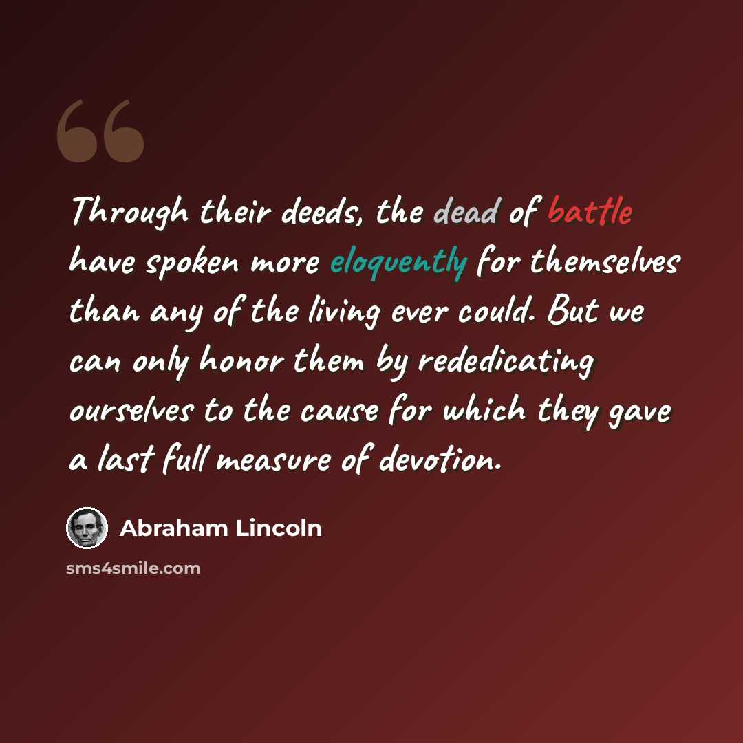 “Through their deeds, the dead of battle have spoken more eloquently for themselves than any of the living ever could. But we can only honor them by rededicating ourselves to the cause for which they gave a last full measure of devotion.” quote by Abraham Lincoln