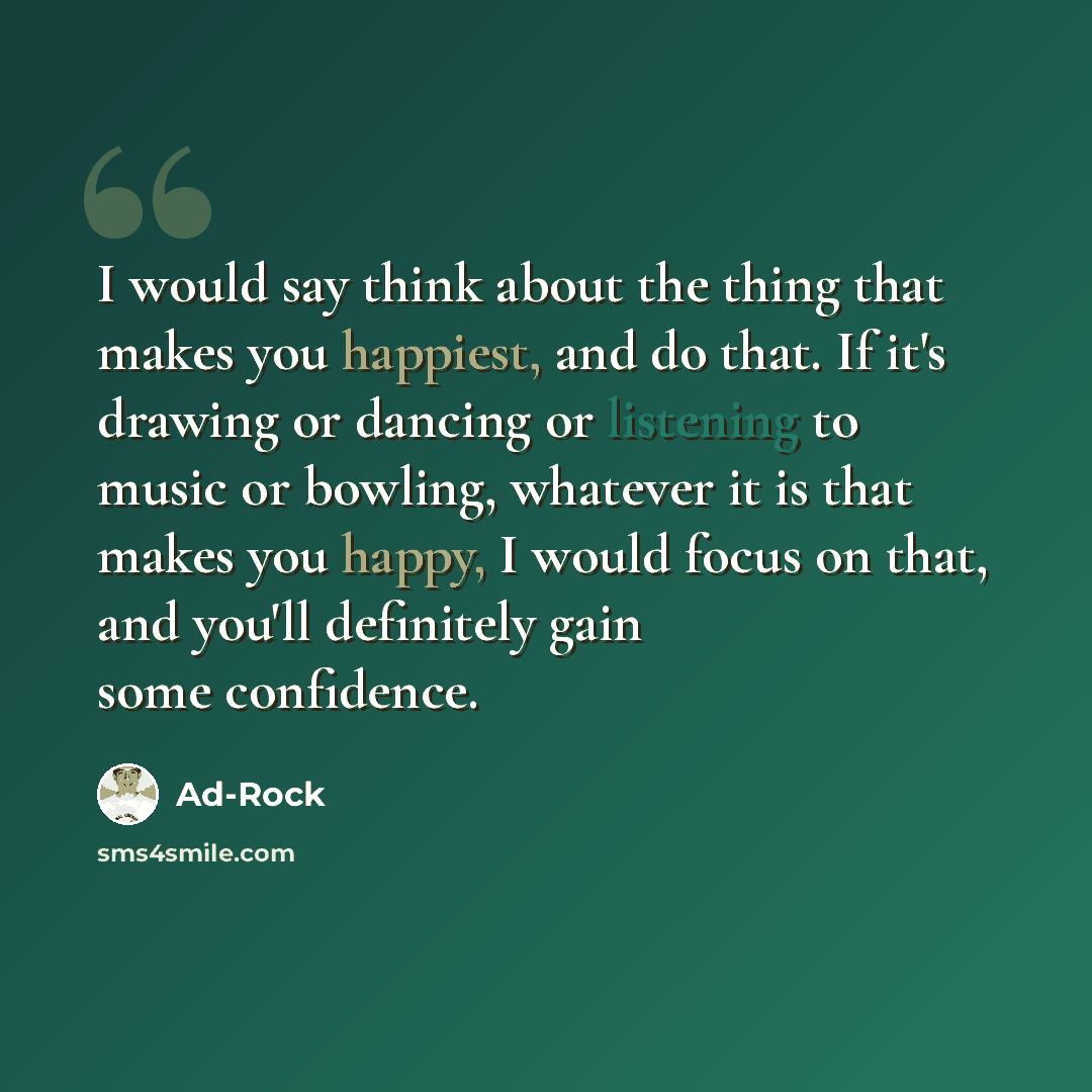 “I would say think about the thing that makes you happiest, and do that. If it's drawing or dancing or listening to music or bowling, whatever it is that makes you happy, I would focus on that, and you'll definitely gain some confidence.” quote by Ad-Rock