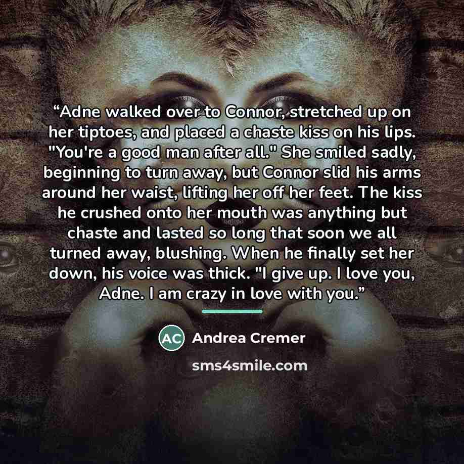 “Adne walked over to Connor, stretched up on her tiptoes, and placed a chaste kiss on his lips. "You're a good man after all." She smiled sadly, beginning to turn away, but Connor slid his arms around her waist, lifting her off her feet. The kiss he crushed onto her mouth was anything but chaste…” quote by Andrea Cremer