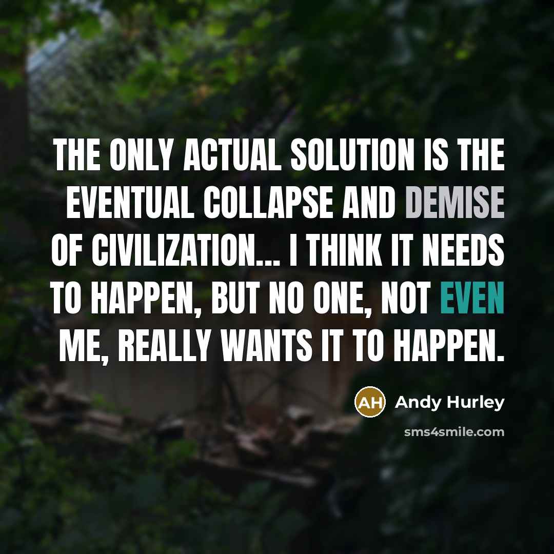 “The only actual solution is the eventual collapse and demise of civilization... I think it needs to happen, but no one, not even me, really wants it to happen.” quote by Andy Hurley