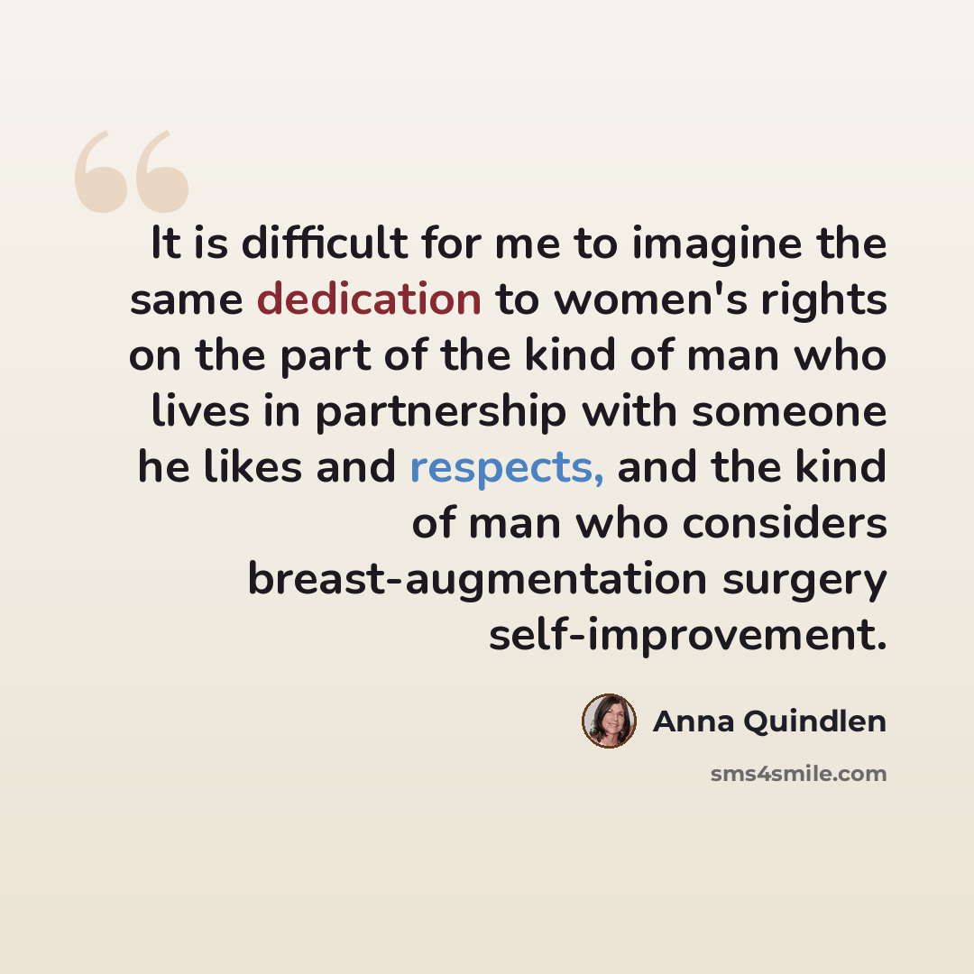 “It is difficult for me to imagine the same dedication to women's rights on the part of the kind of man who lives in partnership with someone he likes and respects, and the kind of man who considers breast-augmentation surgery self-improvement.” quote by Anna Quindlen