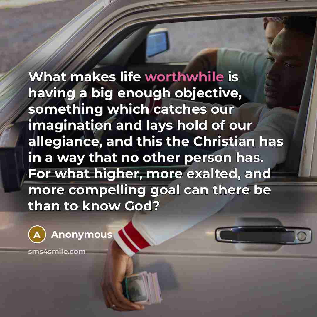 “What makes life worthwhile is having a big enough objective, something which catches our imagination and lays hold of our allegiance, and this the Christian has in a way that no other person has. For what higher, more exalted, and more compelling goal can there be than to know God?” quote by Anonymous