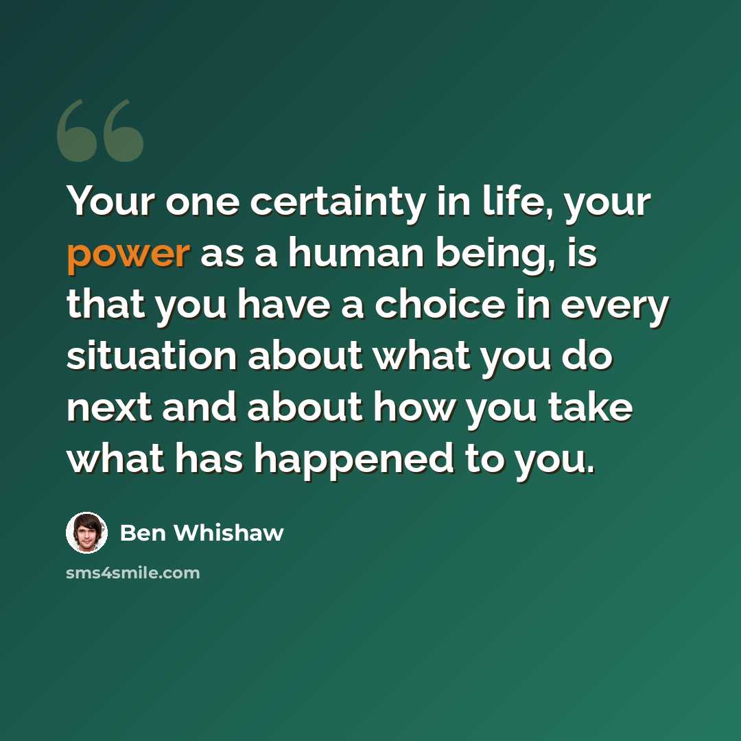 “Your one certainty in life, your power as a human being, is that you have a choice in every situation about what you do next and about how you take what has happened to you.” quote by Ben Whishaw