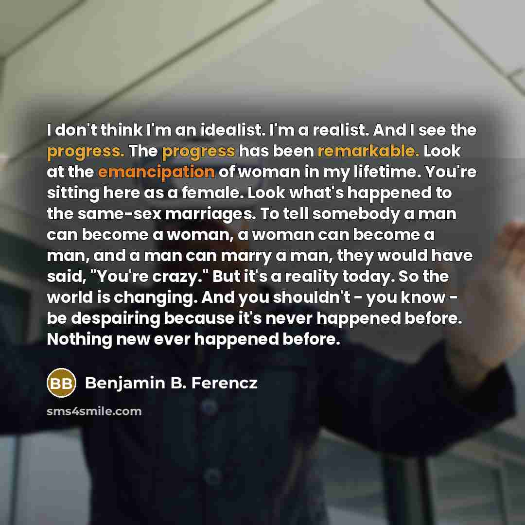 “I don't think I'm an idealist. I'm a realist. And I see the progress. The progress has been remarkable. Look at the emancipation of woman in my lifetime. You're sitting here as a female. Look what's happened to the same-sex marriages. To tell somebody a man can become a woman, a woman can become a…” quote by Benjamin B. Ferencz