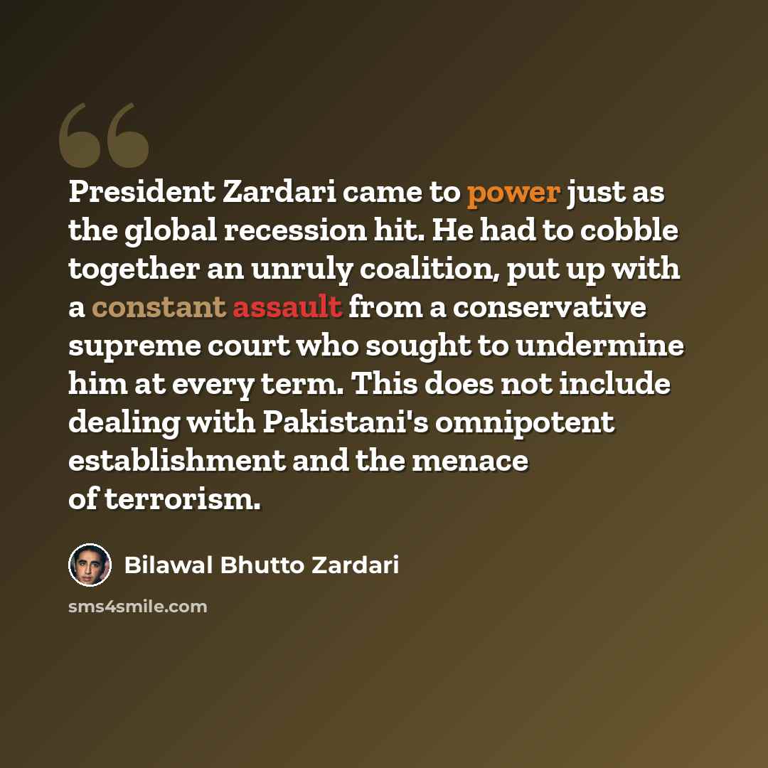 “President Zardari came to power just as the global recession hit. He had to cobble together an unruly coalition, put up with a constant assault from a conservative supreme court who sought to undermine him at every term. This does not include dealing with Pakistani's omnipotent establishment and…” quote by Bilawal Bhutto Zardari