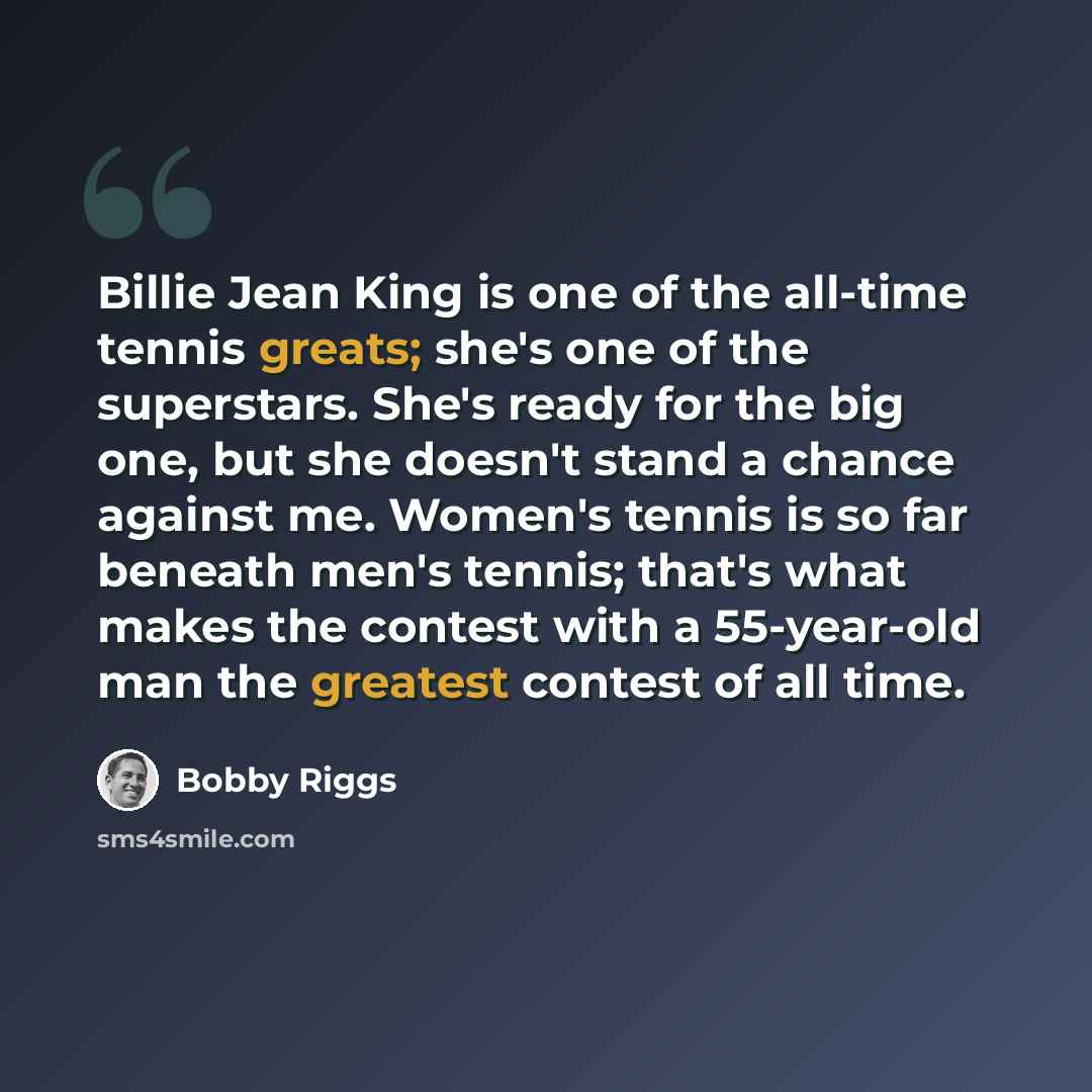 “Billie Jean King is one of the all-time tennis greats; she's one of the superstars. She's ready for the big one, but she doesn't stand a chance against me. Women's tennis is so far beneath men's tennis; that's what makes the contest with a 55-year-old man the greatest contest of all time.” quote by Bobby Riggs