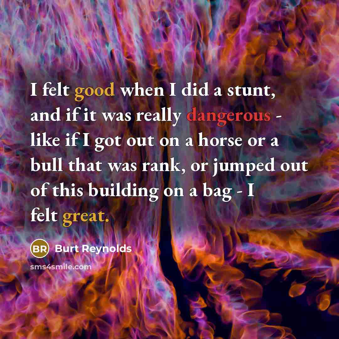“I felt good when I did a stunt, and if it was really dangerous - like if I got out on a horse or a bull that was rank, or jumped out of this building on a bag - I felt great.” quote by Burt Reynolds
