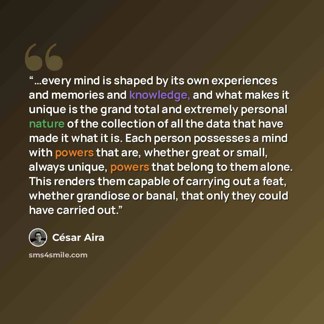 “…every mind is shaped by its own experiences and memories and knowledge, and what makes it unique is the grand total and extremely personal nature of the collection of all the data that have made it what it is. Each person possesses a mind with powers that are, whether great or small, always…” quote by César Aira