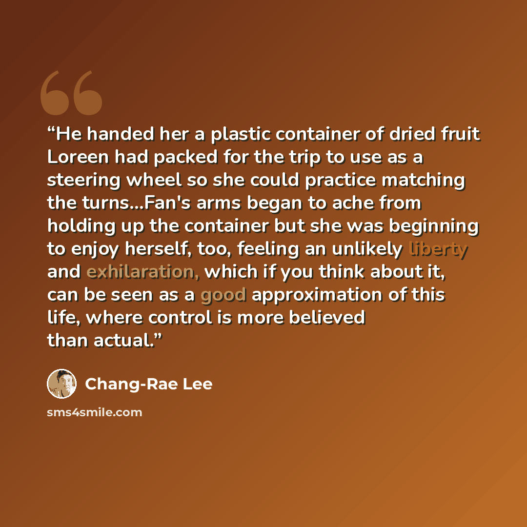 “He handed her a plastic container of dried fruit Loreen had packed for the trip to use as a steering wheel so she could practice matching the turns…Fan's arms began to ache from holding up the container but she was beginning to enjoy herself, too, feeling an unlikely liberty and exhilaration…” quote by Chang-rae Lee