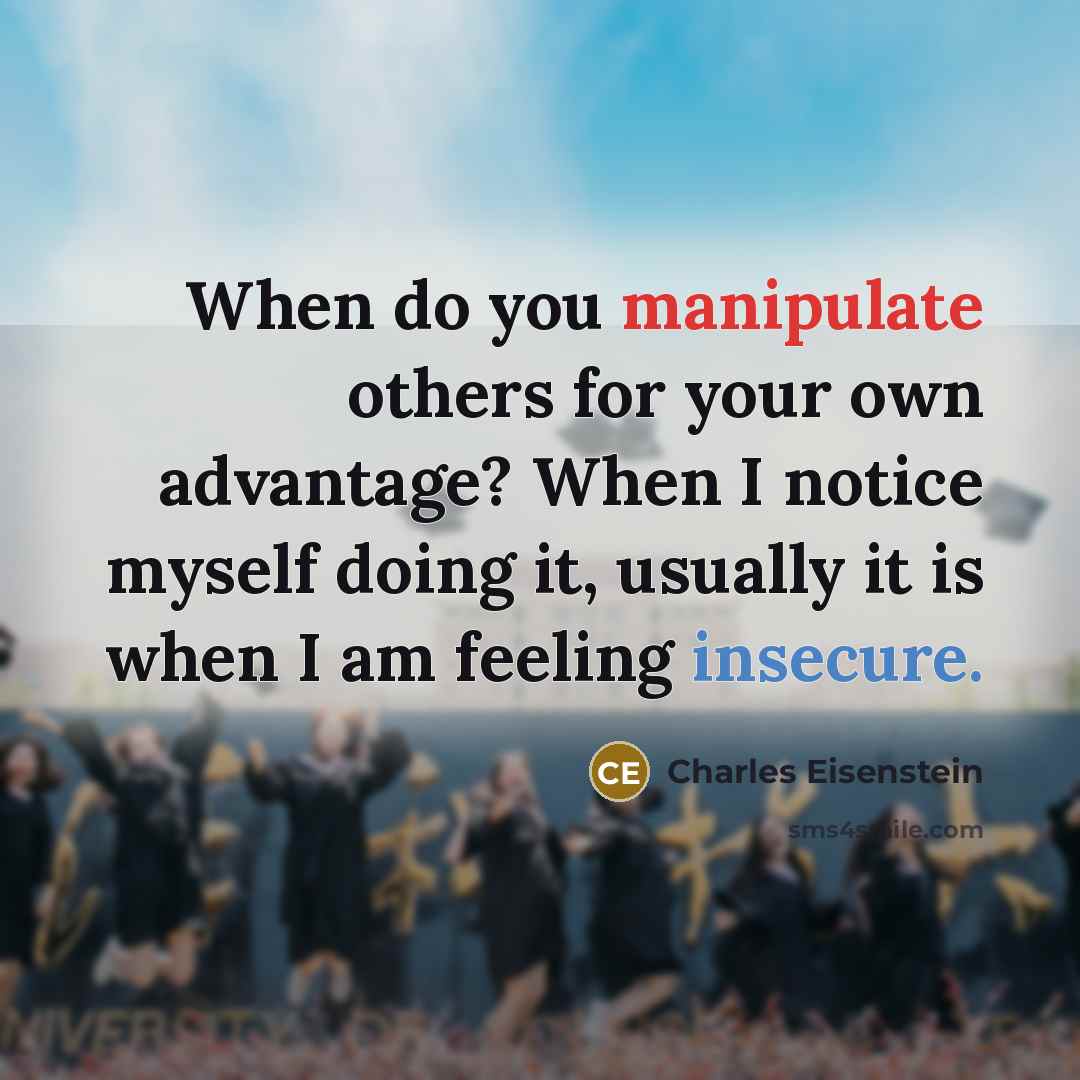 “When do you manipulate others for your own advantage? When I notice myself doing it, usually it is when I am feeling insecure.” quote by Charles Eisenstein