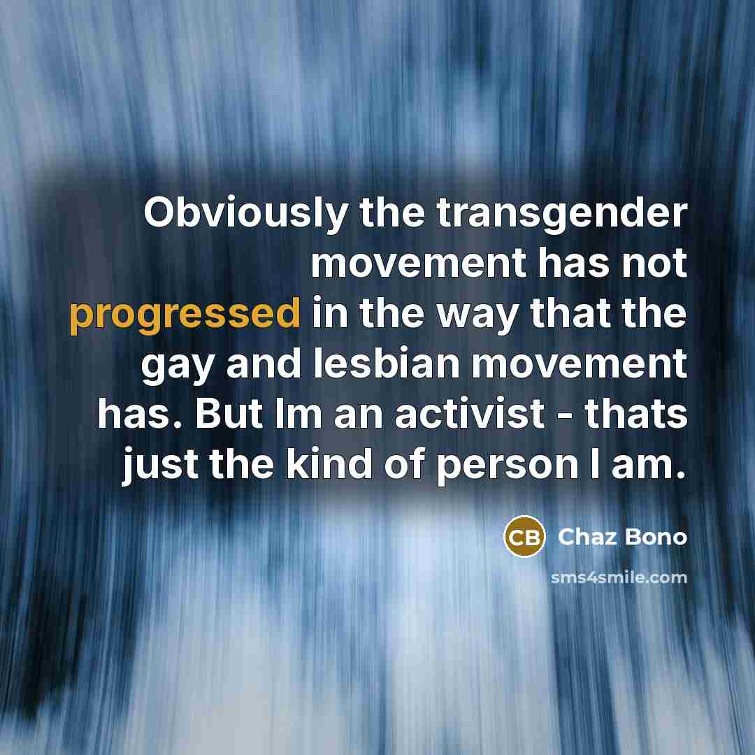 “Obviously the transgender movement has not progressed in the way that the gay and lesbian movement has. But Im an activist - thats just the kind of person I am.” quote by Chaz Bono