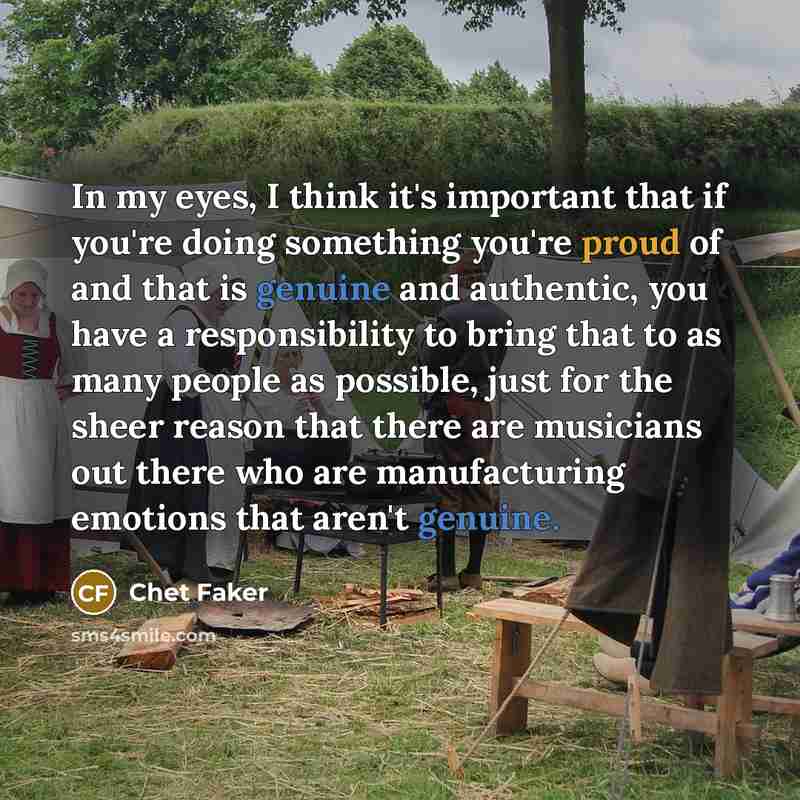 “In my eyes, I think it's important that if you're doing something you're proud of and that is genuine and authentic, you have a responsibility to bring that to as many people as possible, just for the sheer reason that there are musicians out there who are manufacturing emotions that aren't genuine.” quote by Chet Faker